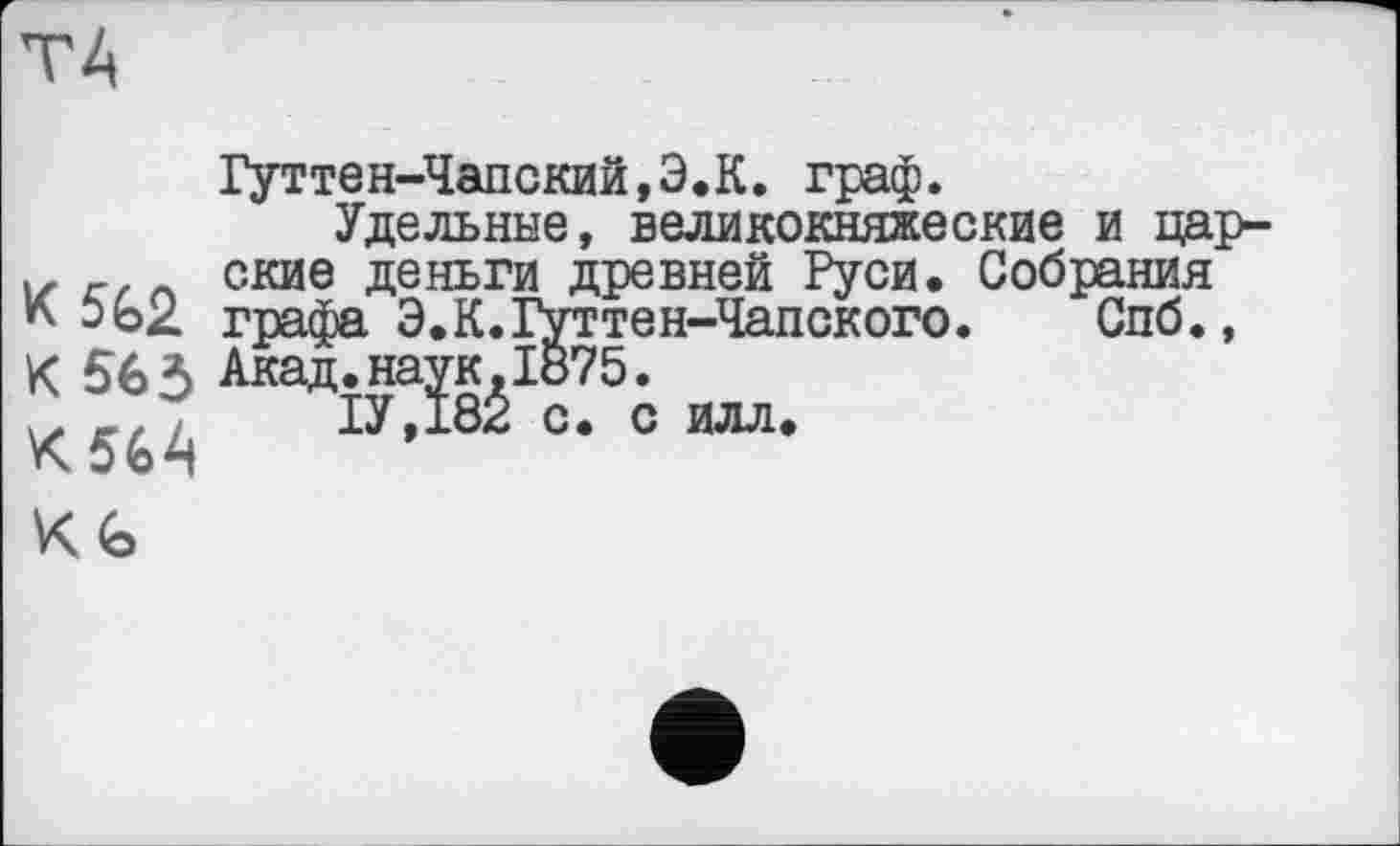 ﻿ТА
К 562 К 565 К56А К. <О
Гуттен-Чапский,Э.К. граф.
Удельные, великокняжеские и царские деньги древней Руси. Собрания графа Э.К.Гуттен-Чапского. Спб., Акад.наук,1б75.
1У,182 с. с илл.